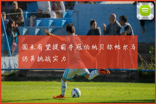 国米有望提前夺冠伯纳贝称帕尔马仍具挑战实力