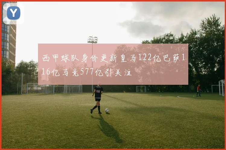 西甲球队身价更新皇马122亿巴萨116亿马竞577亿引关注