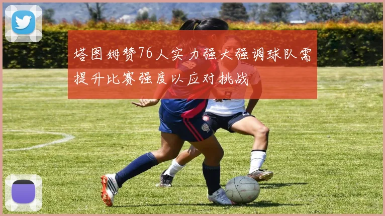 塔图姆赞76人实力强大强调球队需提升比赛强度以应对挑战