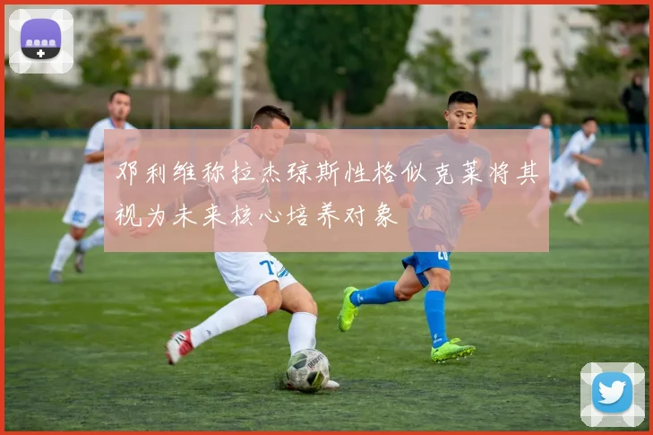 邓利维称拉杰琼斯性格似克莱将其视为未来核心培养对象