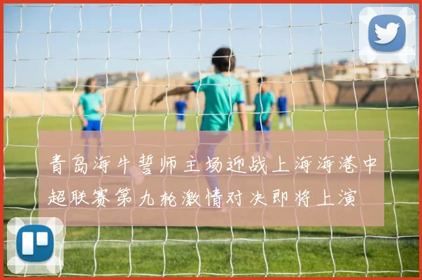青岛海牛誓师主场迎战上海海港中超联赛第九轮激情对决即将上演