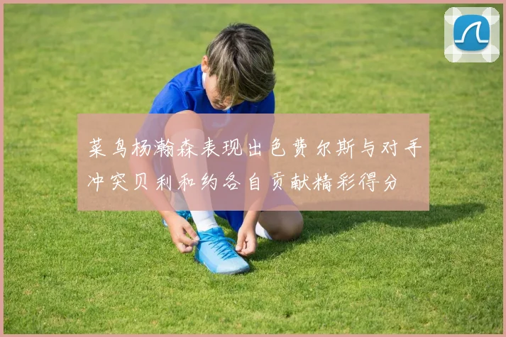 菜鸟杨瀚森表现出色费尔斯与对手冲突贝利和约各自贡献精彩得分