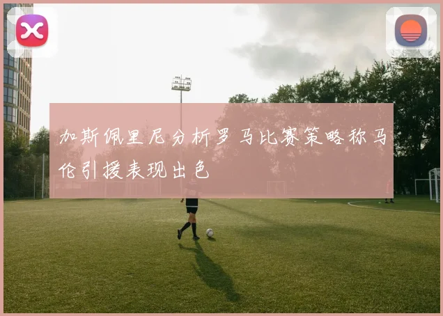加斯佩里尼分析罗马比赛策略称马伦引援表现出色