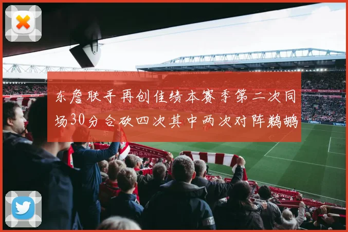 东詹联手再创佳绩本赛季第二次同场30分合砍四次其中两次对阵鹈鹕