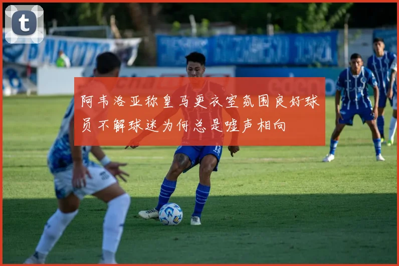 阿韦洛亚称皇马更衣室氛围良好球员不解球迷为何总是嘘声相向