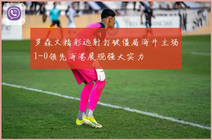 罗森文精彩远射打破僵局海牛主场1-0领先海港展现强大实力