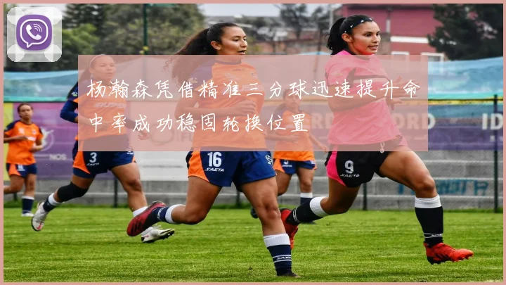 杨瀚森凭借精准三分球迅速提升命中率成功稳固轮换位置