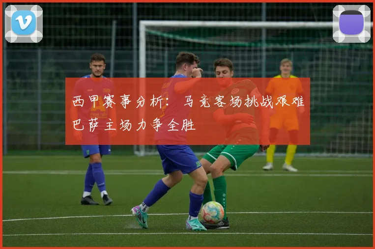 西甲赛事分析：马竞客场挑战艰难巴萨主场力争全胜