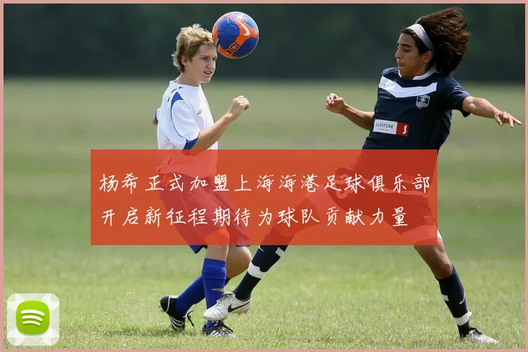 杨希正式加盟上海海港足球俱乐部开启新征程期待为球队贡献力量