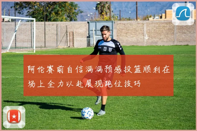 阿伦赛前自信满满预感投篮顺利在场上全力以赴展现跑位技巧