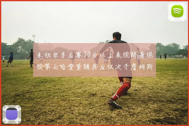 米切尔季后赛30分以上表现跻身现役第七哈登紧随其后仅次于詹姆斯杜兰特库里