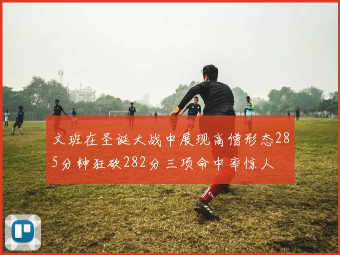文班在圣诞大战中展现高僧形态285分钟狂砍282分三项命中率惊人