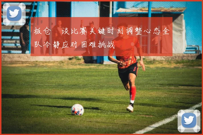 板仓滉谈比赛关键时刻调整心态全队冷静应对困难挑战