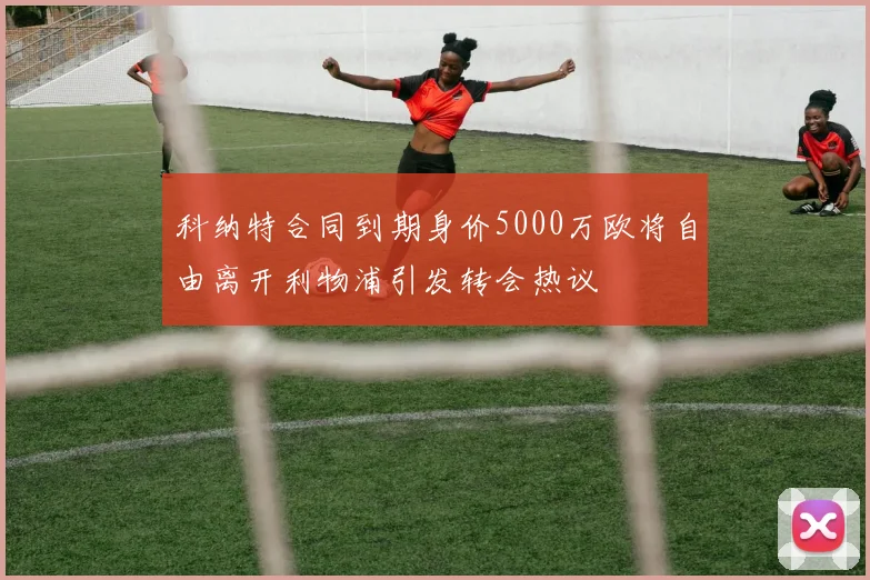 科纳特合同到期身价5000万欧将自由离开利物浦引发转会热议