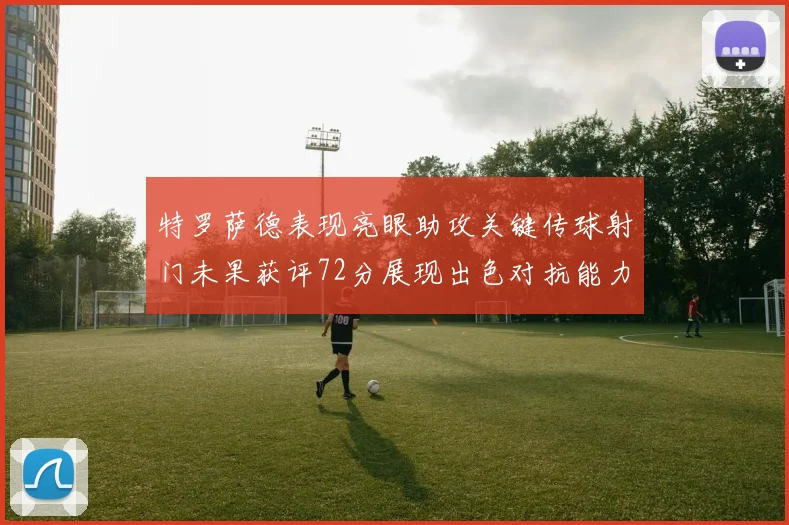 特罗萨德表现亮眼助攻关键传球射门未果获评72分展现出色对抗能力