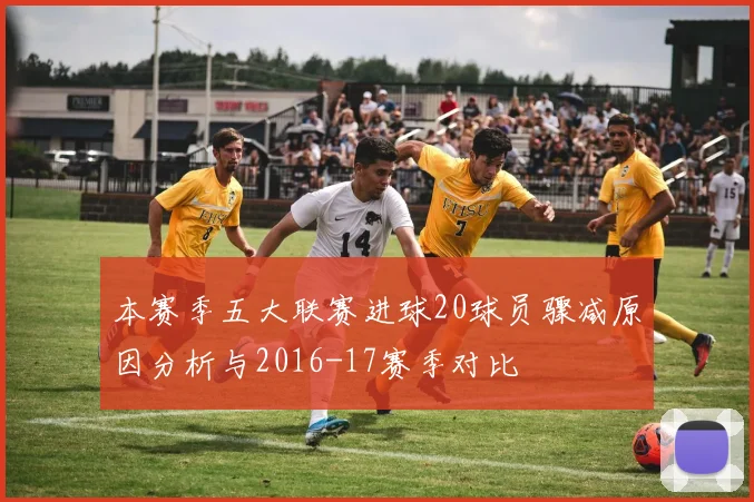 本赛季五大联赛进球20球员骤减原因分析与2016-17赛季对比