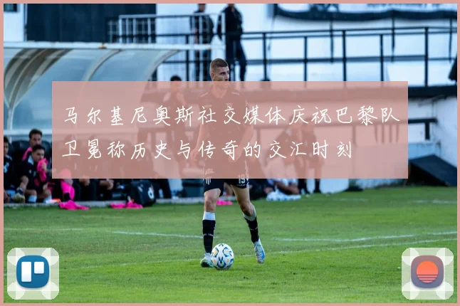 马尔基尼奥斯社交媒体庆祝巴黎队卫冕称历史与传奇的交汇时刻