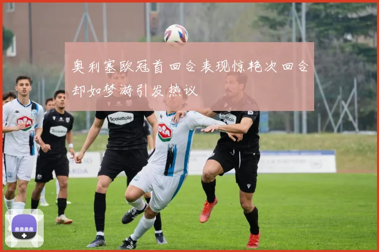奥利塞欧冠首回合表现惊艳次回合却如梦游引发热议