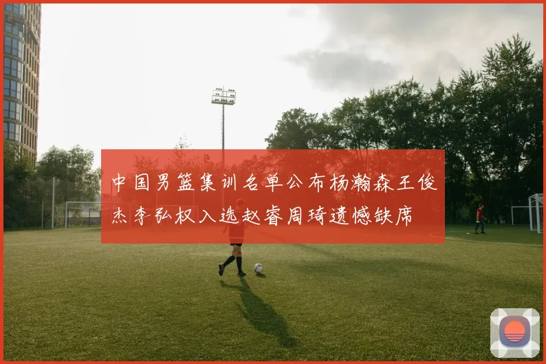 中国男篮集训名单公布杨瀚森王俊杰李弘权入选赵睿周琦遗憾缺席