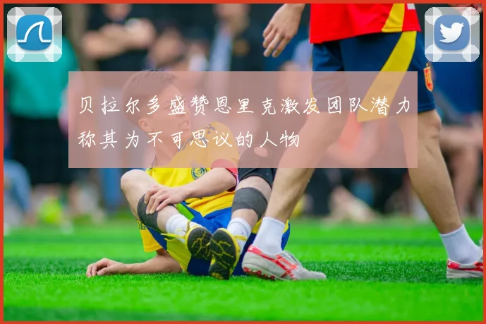 贝拉尔多盛赞恩里克激发团队潜力称其为不可思议的人物