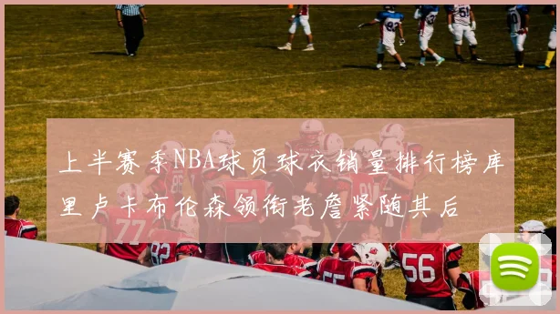 上半赛季NBA球员球衣销量排行榜库里卢卡布伦森领衔老詹紧随其后