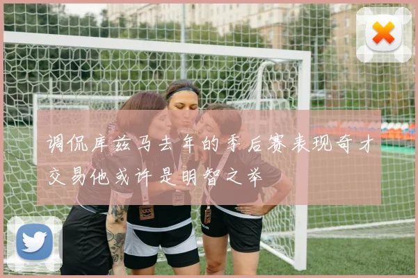 调侃库兹马去年的季后赛表现奇才交易他或许是明智之举