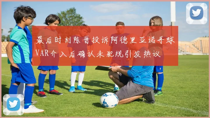 最后时刻陈晋投诉阿德里亚诺手球VAR介入后确认未犯规引发热议