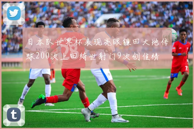 日本队世界杯表现亮眼镰田大地传球200次上田绮世射门9次创佳绩