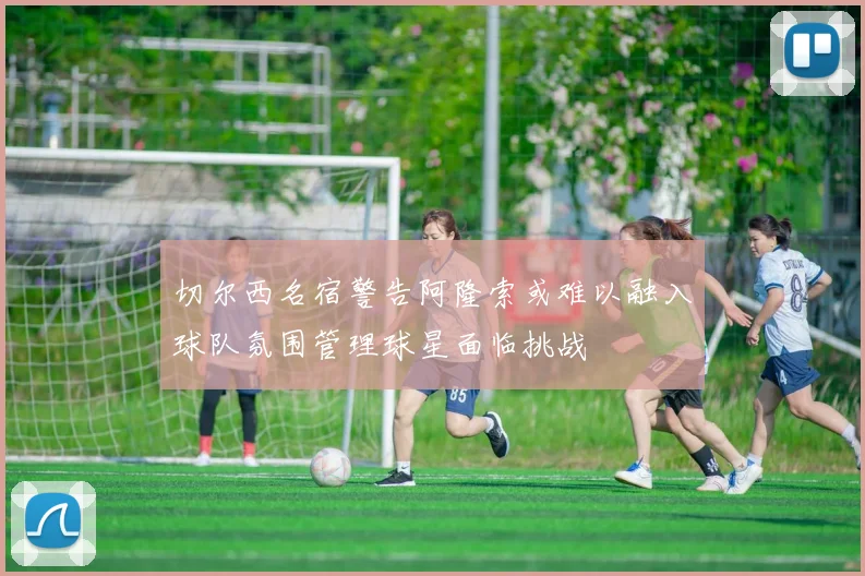 切尔西名宿警告阿隆索或难以融入球队氛围管理球星面临挑战